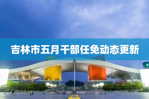 吉林市五月干部任免动态更新