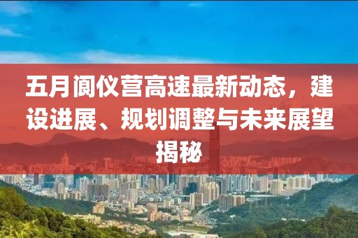 五月阆仪营高速最新动态，建设进展、规划调整与未来展望揭秘