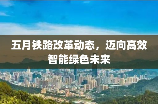 五月铁路改革动态，迈向高效智能绿色未来