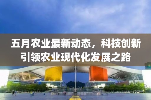 五月农业最新动态，科技创新引领农业现代化发展之路