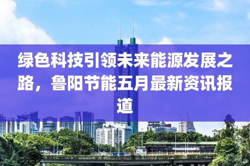 绿色科技引领未来能源发展之路，鲁阳节能五月最新资讯报道