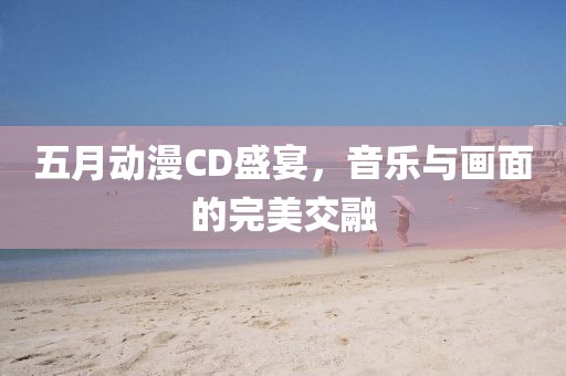 五月动漫CD盛宴，音乐与画面的完美交融