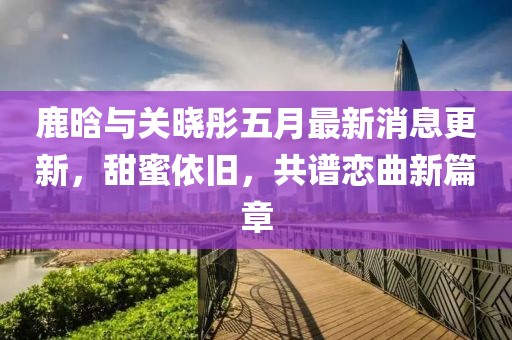 鹿晗与关晓彤五月最新消息更新，甜蜜依旧，共谱恋曲新篇章