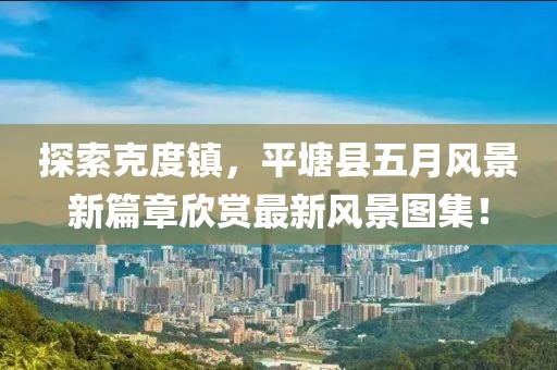 探索克度镇，平塘县五月风景新篇章欣赏最新风景图集！