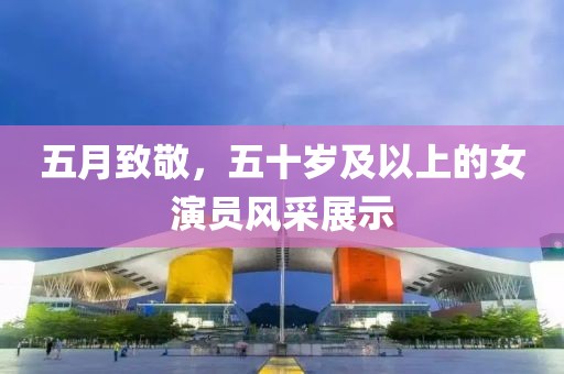 五月致敬，五十岁及以上的女演员风采展示