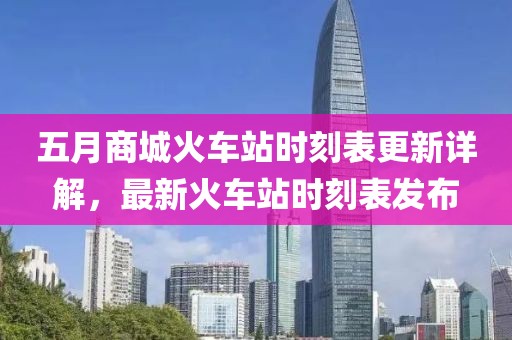 五月商城火车站时刻表更新详解，最新火车站时刻表发布