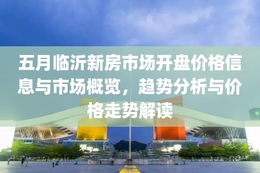 五月临沂新房市场开盘价格信息与市场概览，趋势分析与价格走势解读