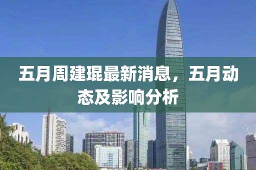 五月周建琨最新消息，五月动态及影响分析