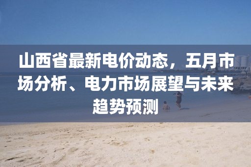 山西省最新电价动态，五月市场分析、电力市场展望与未来趋势预测