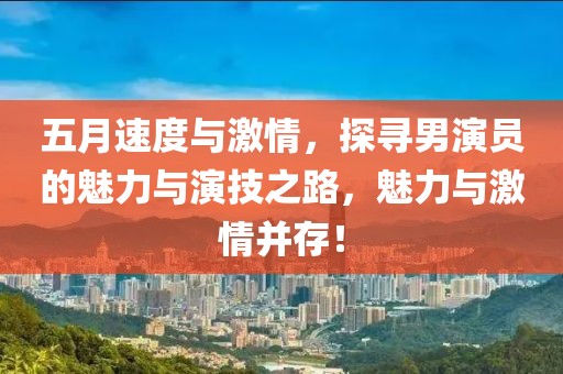 五月速度与激情，探寻男演员的魅力与演技之路，魅力与激情并存！