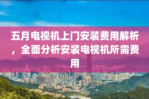 五月电视机上门安装费用解析，全面分析安装电视机所需费用
