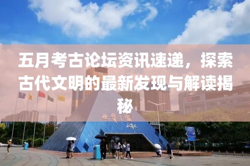 五月考古论坛资讯速递，探索古代文明的最新发现与解读揭秘