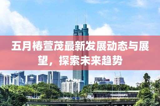 五月椿萱茂最新发展动态与展望，探索未来趋势