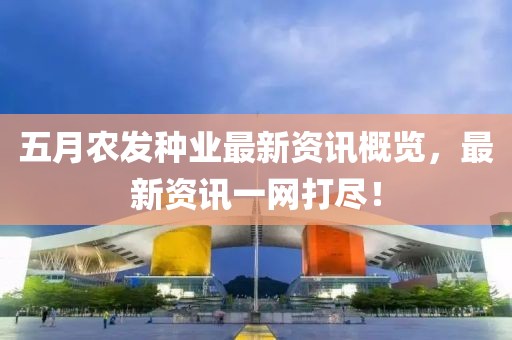 五月农发种业最新资讯概览，最新资讯一网打尽！