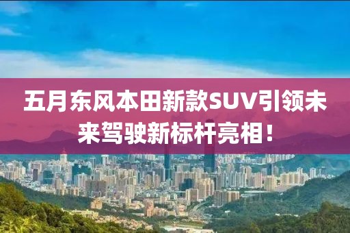 五月东风本田新款SUV引领未来驾驶新标杆亮相！