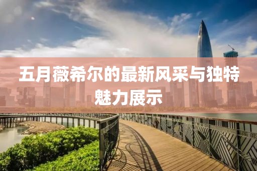五月薇希尔的最新风采与独特魅力展示