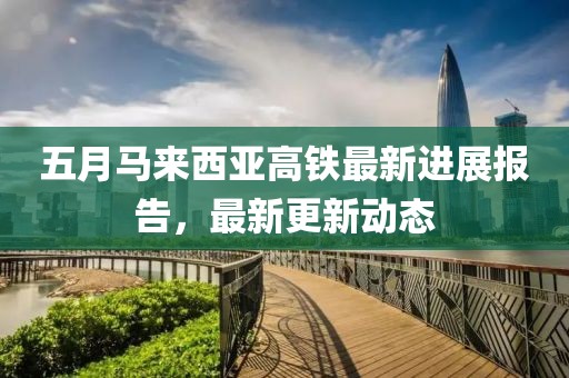 五月马来西亚高铁最新进展报告，最新更新动态
