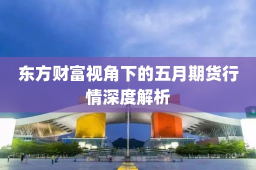 东方财富视角下的五月期货行情深度解析