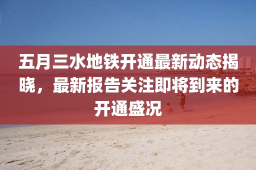 五月三水地铁开通最新动态揭晓，最新报告关注即将到来的开通盛况