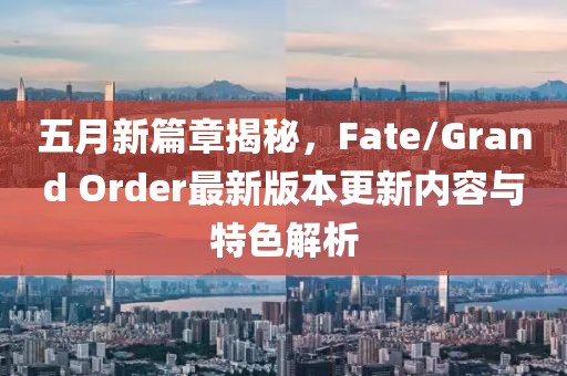五月新篇章揭秘，Fate/Grand Order最新版本更新内容与特色解析