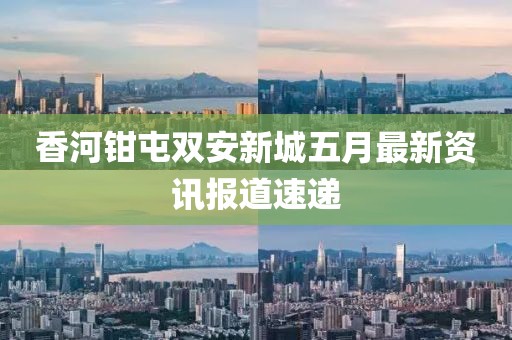 香河钳屯双安新城五月最新资讯报道速递