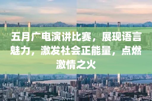 五月广电演讲比赛，展现语言魅力，激发社会正能量，点燃激情之火