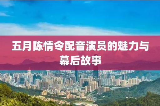 五月陈情令配音演员的魅力与幕后故事