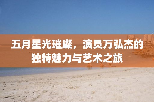 五月星光璀璨，演员万弘杰的独特魅力与艺术之旅
