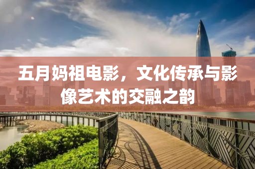 五月妈祖电影，文化传承与影像艺术的交融之韵