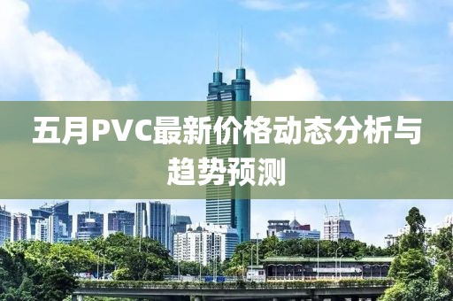 五月PVC最新价格动态分析与趋势预测