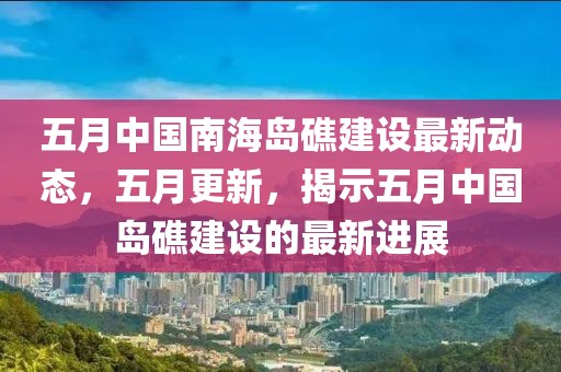 五月中国南海岛礁建设最新动态，五月更新，揭示五月中国岛礁建设的最新进展