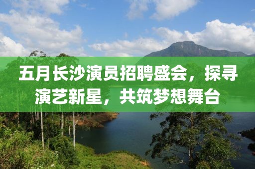 五月长沙演员招聘盛会，探寻演艺新星，共筑梦想舞台