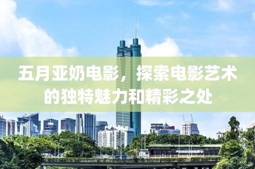 五月亚奶电影，探索电影艺术的独特魅力和精彩之处