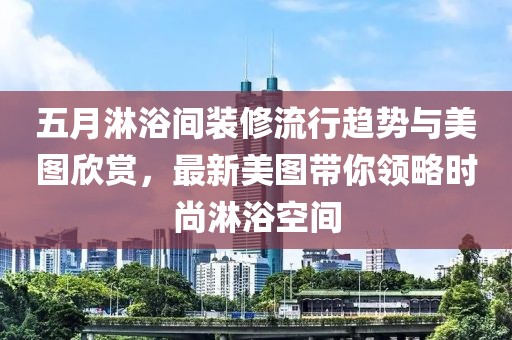 五月淋浴间装修流行趋势与美图欣赏，最新美图带你领略时尚淋浴空间