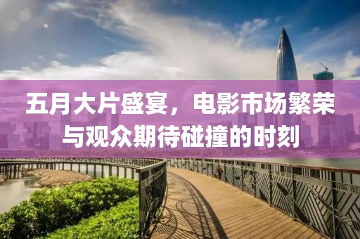 五月大片盛宴，电影市场繁荣与观众期待碰撞的时刻