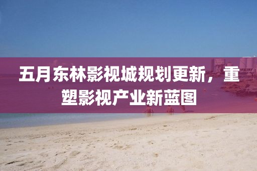 五月东林影视城规划更新，重塑影视产业新蓝图