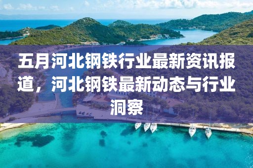 五月河北钢铁行业最新资讯报道，河北钢铁最新动态与行业洞察