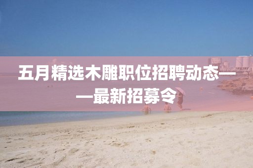 五月精选木雕职位招聘动态——最新招募令