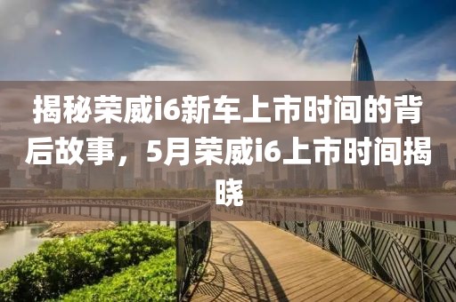揭秘荣威i6新车上市时间的背后故事，5月荣威i6上市时间揭晓