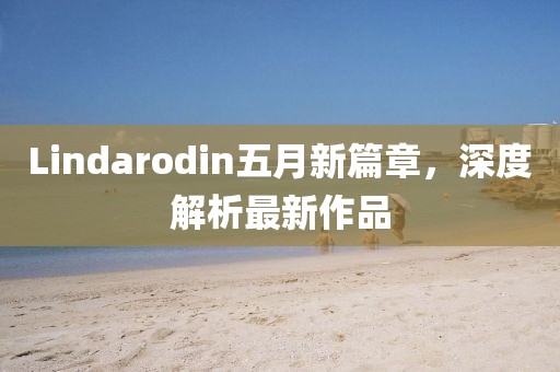 Lindarodin五月新篇章，深度解析最新作品
