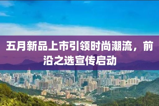 五月新品上市引领时尚潮流，前沿之选宣传启动