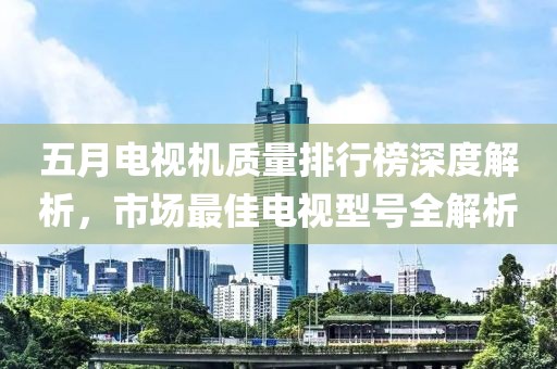 五月电视机质量排行榜深度解析，市场最佳电视型号全解析