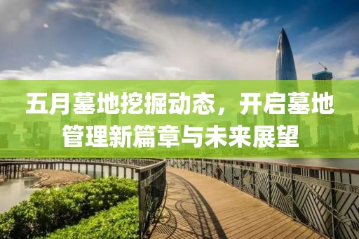 五月墓地挖掘动态，开启墓地管理新篇章与未来展望