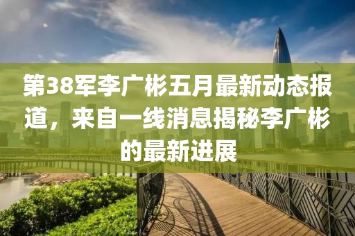第38军李广彬五月最新动态报道，来自一线消息揭秘李广彬的最新进展