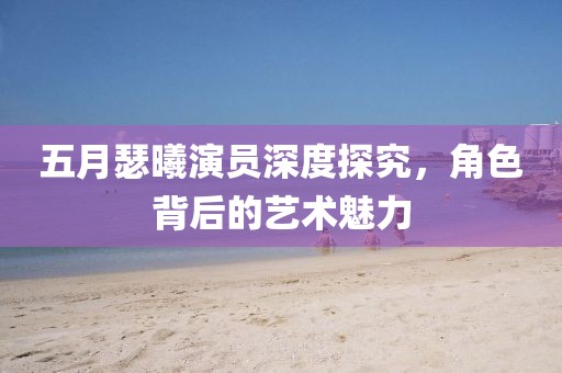 五月瑟曦演员深度探究，角色背后的艺术魅力