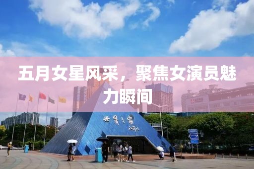五月女星风采，聚焦女演员魅力瞬间
