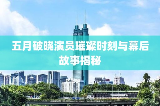 五月破晓演员璀璨时刻与幕后故事揭秘