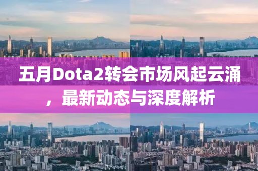 五月Dota2转会市场风起云涌，最新动态与深度解析