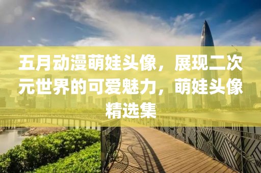 五月动漫萌娃头像，展现二次元世界的可爱魅力，萌娃头像精选集