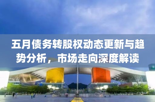 五月债务转股权动态更新与趋势分析，市场走向深度解读